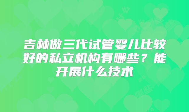 吉林做三代试管婴儿比较好的私立机构有哪些？能开展什么技术