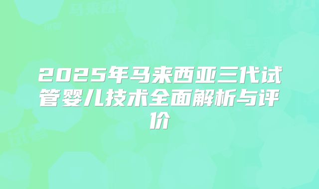 2025年马来西亚三代试管婴儿技术全面解析与评价
