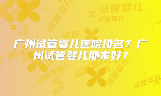 广州试管婴儿医院排名?广州试管婴儿那家好?