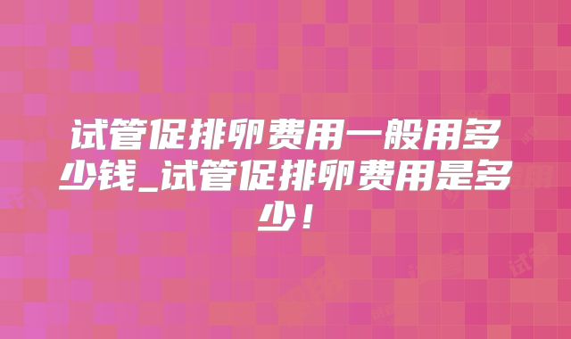 试管促排卵费用一般用多少钱_试管促排卵费用是多少!