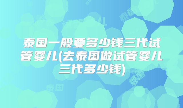 泰国一般要多少钱三代试管婴儿(去泰国做试管婴儿三代多少钱)