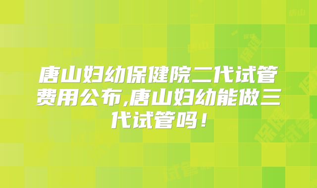 唐山妇幼保健院二代试管费用公布,唐山妇幼能做三代试管吗!