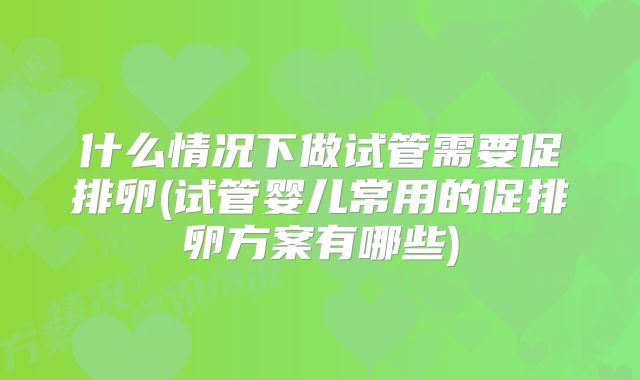 什么情况下做试管需要促排卵(试管婴儿常用的促排卵方案有哪些)