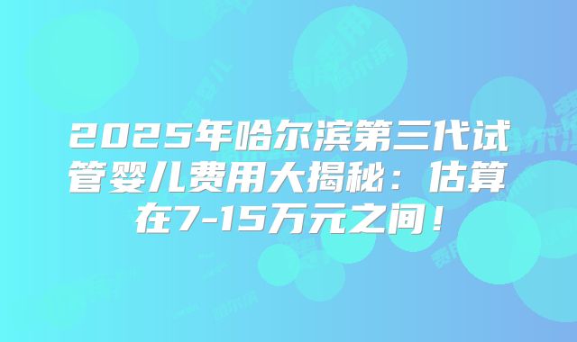 2025年哈尔滨第三代试管婴儿费用大揭秘：估算在7-15万元之间！