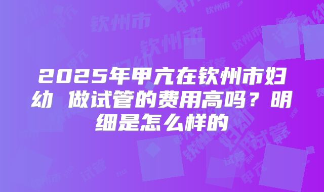 2025年甲亢在钦州市妇幼 做试管的费用高吗?明细是怎么样的