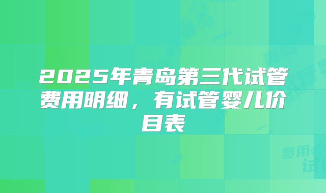 2025年青岛第三代试管费用明细，有试管婴儿价目表