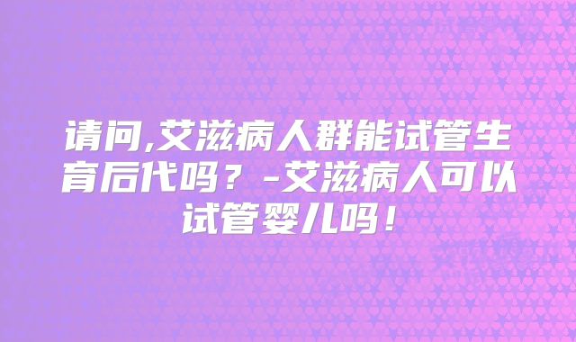 请问,艾滋病人群能试管生育后代吗?-艾滋病人可以试管婴儿吗!