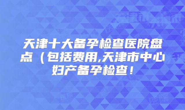 天津十大备孕检查医院盘点（包括费用,天津市中心妇产备孕检查！