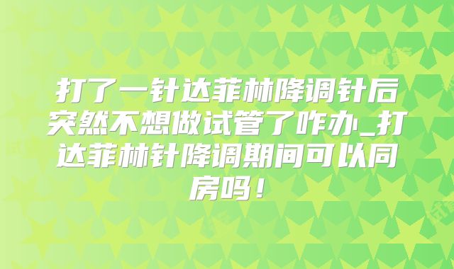 打了一针达菲林降调针后突然不想做试管了咋办_打达菲林针降调期间可以同房吗！