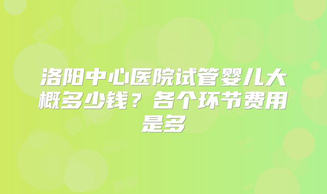 洛阳中心医院试管婴儿大概多少钱?各个环节费用是多