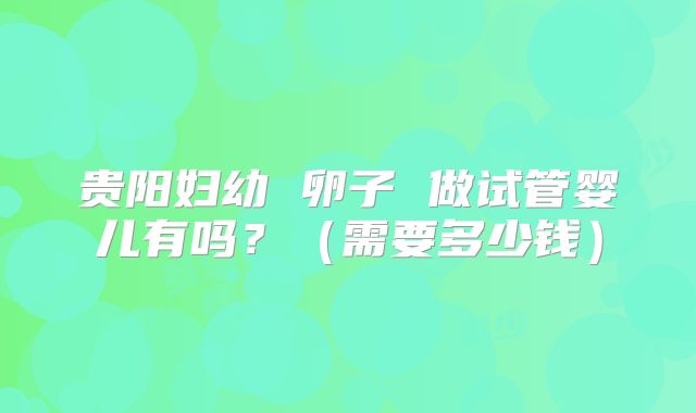 贵阳妇幼 卵子 做试管婴儿有吗?(需要多少钱)