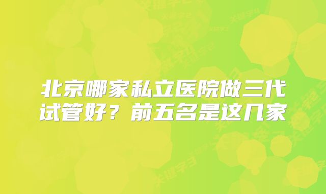 北京哪家私立医院做三代试管好?前五名是这几家