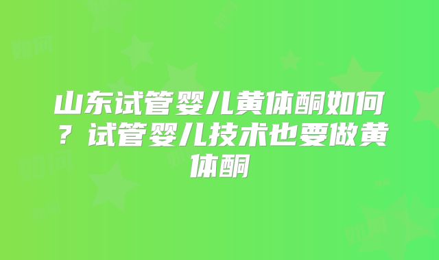 山东试管婴儿黄体酮如何?试管婴儿技术也要做黄体酮