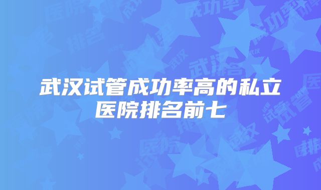 武汉试管成功率高的私立医院排名前七