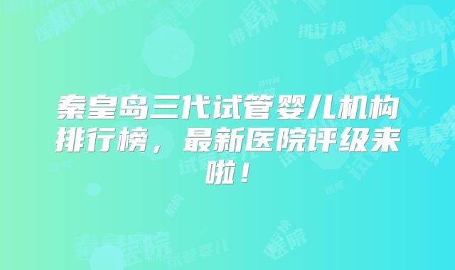 秦皇岛三代试管婴儿机构排行榜，最新医院评级来啦！
