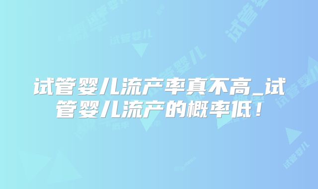 试管婴儿流产率真不高_试管婴儿流产的概率低!