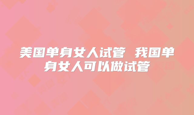 美国单身女人试管 我国单身女人可以做试管