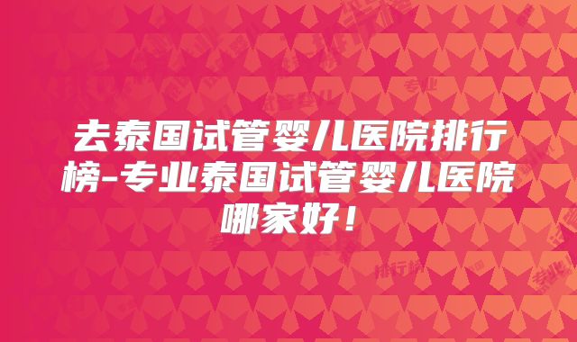 去泰国试管婴儿医院排行榜-专业泰国试管婴儿医院哪家好！