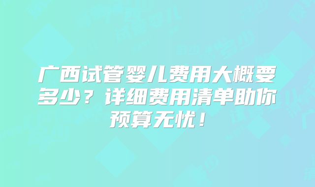 广西试管婴儿费用大概要多少?详细费用清单助你预算无忧!