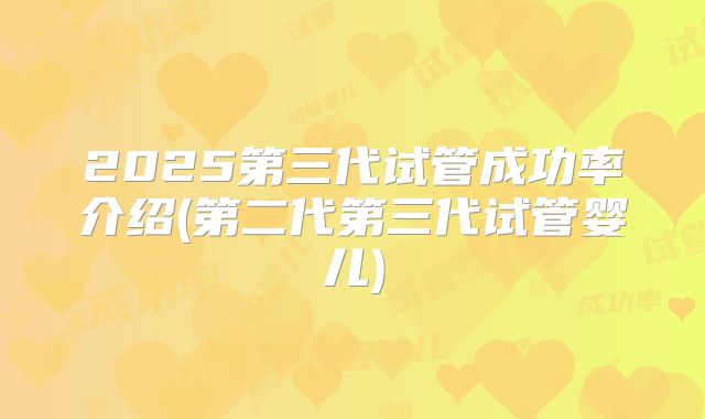 2025第三代试管成功率介绍(第二代第三代试管婴儿)
