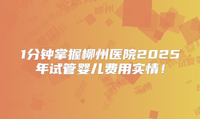 1分钟掌握柳州医院2025年试管婴儿费用实情！
