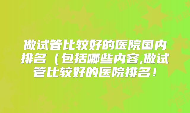 做试管比较好的医院国内排名（包括哪些内容,做试管比较好的医院排名！