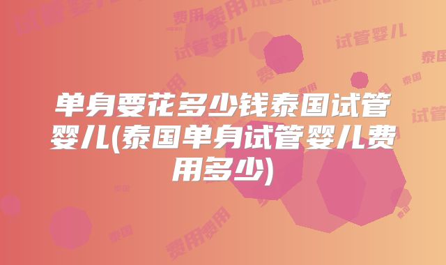 单身要花多少钱泰国试管婴儿(泰国单身试管婴儿费用多少)