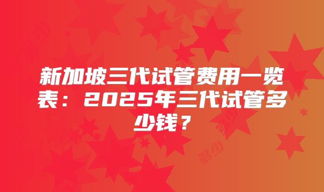 新加坡三代试管费用一览表:2025年三代试管多少钱?