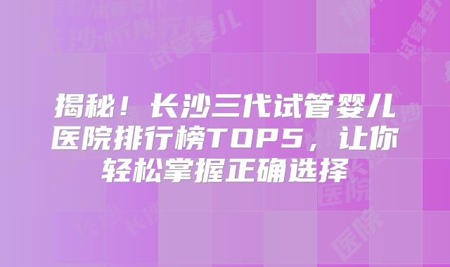 揭秘！长沙三代试管婴儿医院排行榜TOP5，让你轻松掌握正确选择