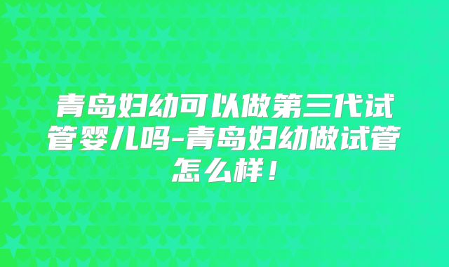 青岛妇幼可以做第三代试管婴儿吗-青岛妇幼做试管怎么样！