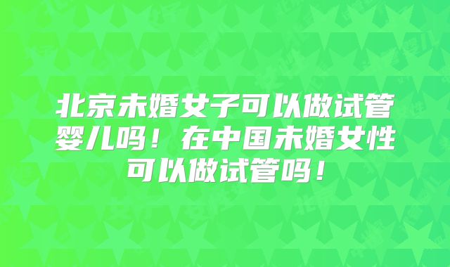北京未婚女子可以做试管婴儿吗!在中国未婚女性可以做试管吗!