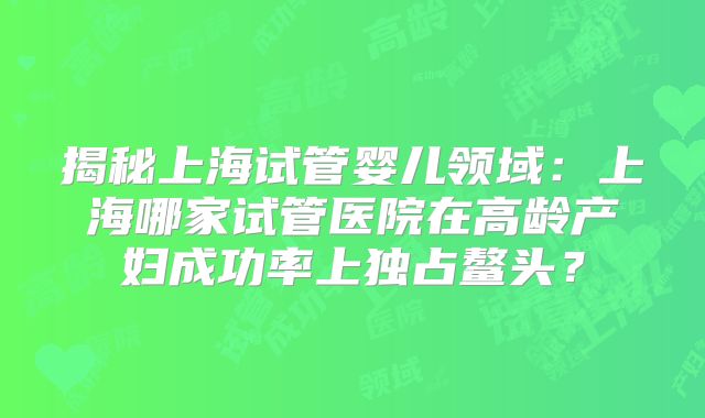 揭秘上海试管婴儿领域:上海哪家试管医院在高龄产妇成功率上独占鳌头?
