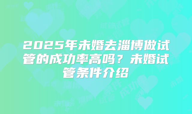 2025年未婚去淄博做试管的成功率高吗？未婚试管条件介绍