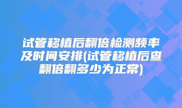 试管移植后翻倍检测频率及时间安排(试管移植后查翻倍翻多少为正常)
