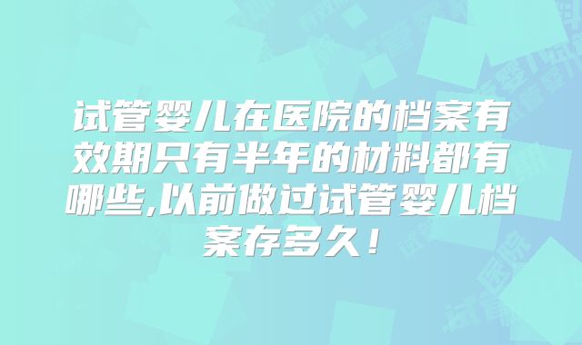 试管婴儿在医院的档案有效期只有半年的材料都有哪些,以前做过试管婴儿档案存多久！