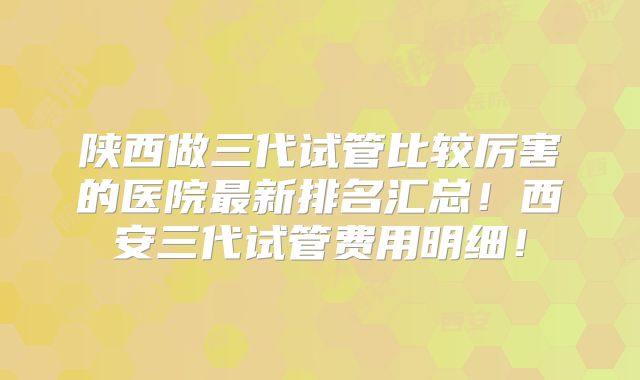 陕西做三代试管比较厉害的医院最新排名汇总！西安三代试管费用明细！