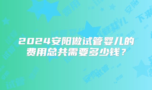 2024安阳做试管婴儿的费用总共需要多少钱？