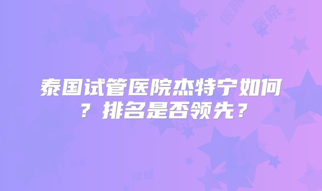 泰国试管医院杰特宁如何?排名是否领先?