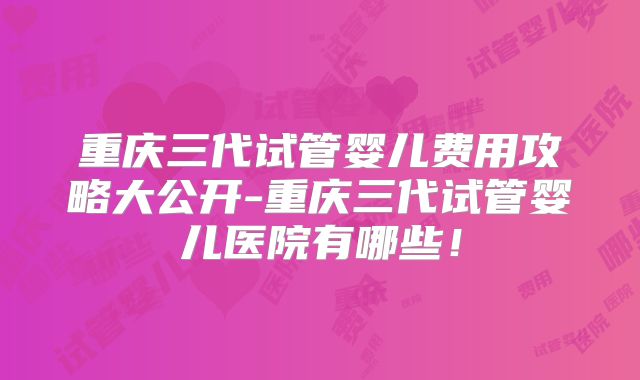 重庆三代试管婴儿费用攻略大公开-重庆三代试管婴儿医院有哪些！