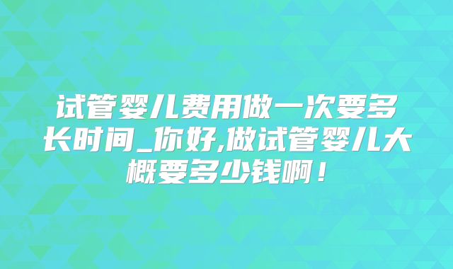 试管婴儿费用做一次要多长时间_你好,做试管婴儿大概要多少钱啊！
