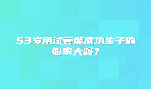 53岁用试管能成功生子的概率大吗?