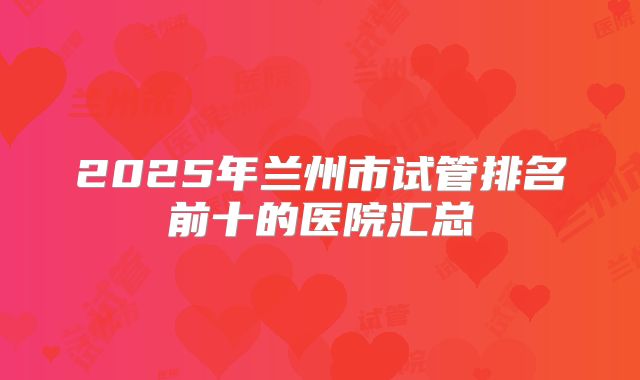 2025年兰州市试管排名前十的医院汇总