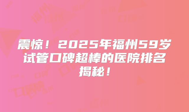 震惊！2025年福州59岁试管口碑超棒的医院排名揭秘！