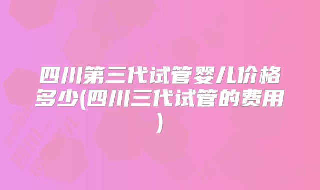 四川第三代试管婴儿价格多少(四川三代试管的费用)