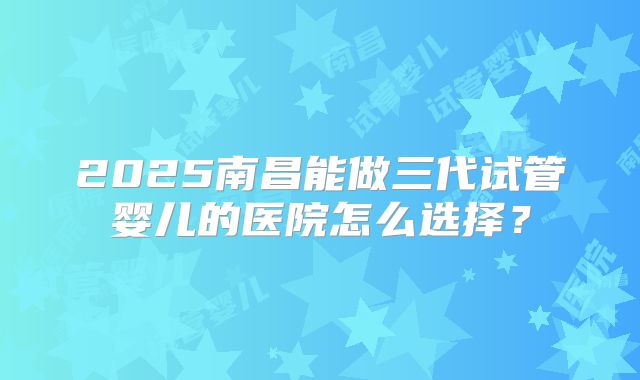 2025南昌能做三代试管婴儿的医院怎么选择？