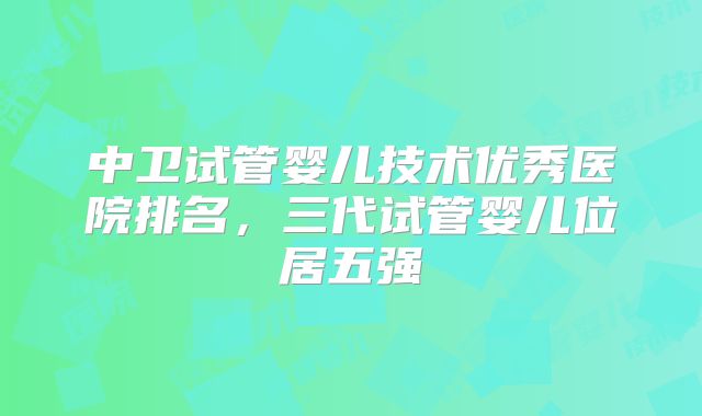 中卫试管婴儿技术优秀医院排名，三代试管婴儿位居五强