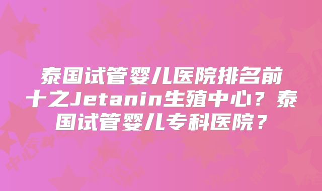 泰国试管婴儿医院排名前十之Jetanin生殖中心?泰国试管婴儿专科医院?
