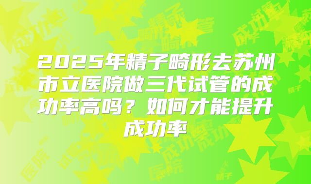 2025年精子畸形去苏州市立医院做三代试管的成功率高吗?如何才能提升成功率