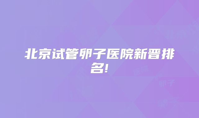 北京试管卵子医院新晋排名!