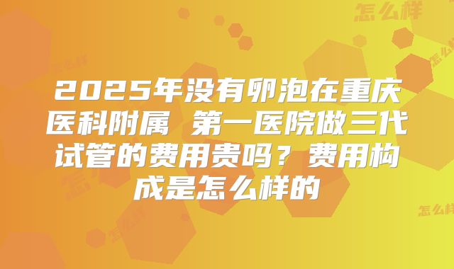 2025年没有卵泡在重庆医科附属 第一医院做三代试管的费用贵吗?费用构成是怎么样的